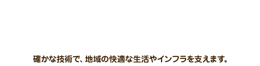 確かな技術で、地域の快適な生活やインフラを支えます。